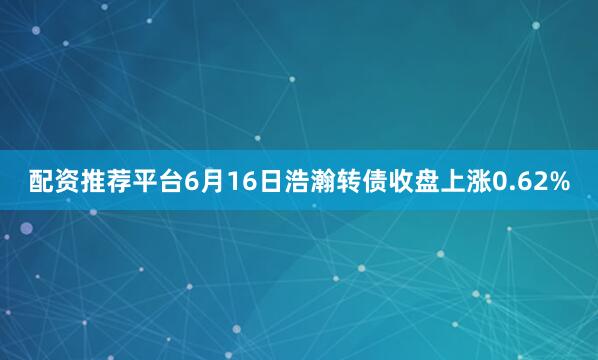 配资推荐平台6月16日浩瀚转债收盘上涨0.62%
