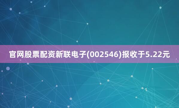 官网股票配资新联电子(002546)报收于5.22元