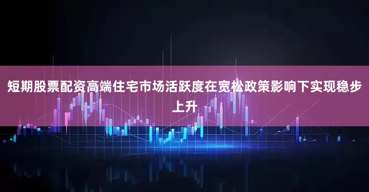 短期股票配资高端住宅市场活跃度在宽松政策影响下实现稳步上升