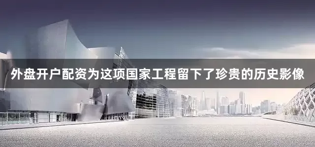 外盘开户配资为这项国家工程留下了珍贵的历史影像