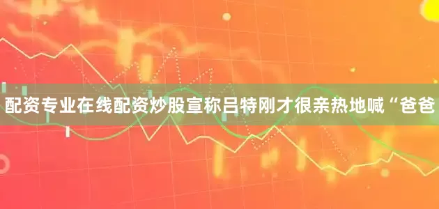 配资专业在线配资炒股宣称吕特刚才很亲热地喊“爸爸