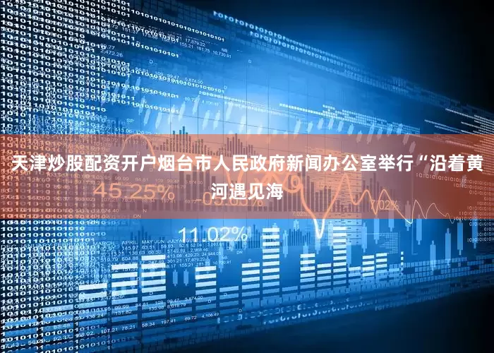 天津炒股配资开户烟台市人民政府新闻办公室举行“沿着黄河遇见海
