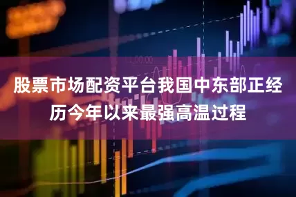 股票市场配资平台我国中东部正经历今年以来最强高温过程