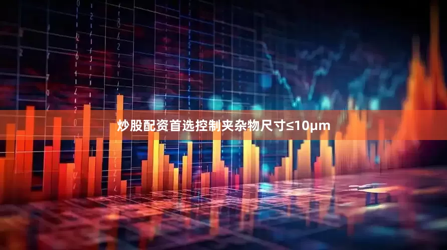 炒股配资首选控制夹杂物尺寸≤10μm