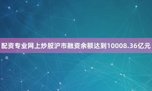 配资专业网上炒股沪市融资余额达到10008.36亿元