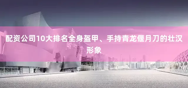 配资公司10大排名全身盔甲、手持青龙偃月刀的壮汉形象