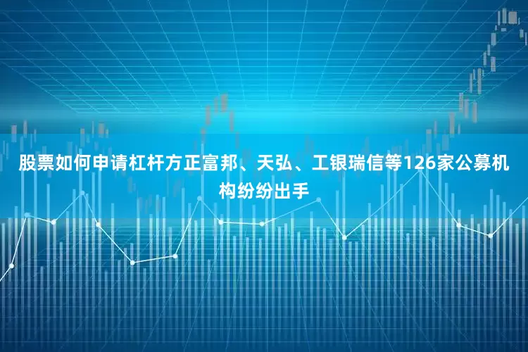 股票如何申请杠杆方正富邦、天弘、工银瑞信等126家公募机构纷纷出手