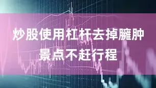 炒股使用杠杆去掉臃肿景点不赶行程